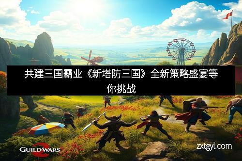 共建三国霸业《新塔防三国》全新策略盛宴等你挑战